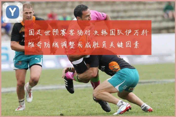 国足世预赛客场对决韩国队伊万科维奇防线调整或成胜负关键因素