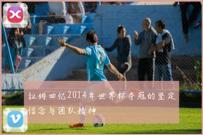 拉姆回忆2014年世界杯夺冠的坚定信念与团队精神