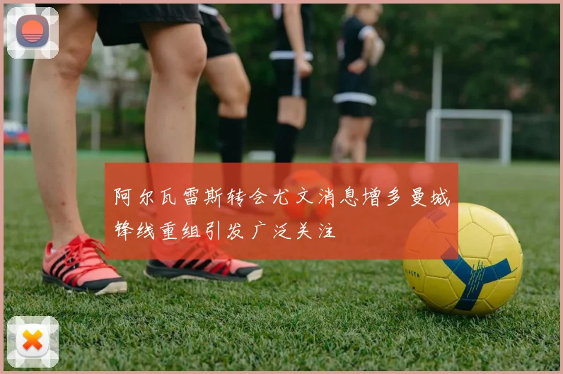 阿尔瓦雷斯转会尤文消息增多曼城锋线重组引发广泛关注